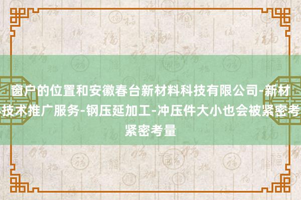 窗户的位置和安徽春台新材料科技有限公司-新材料技术推广服务-钢压延加工-冲压件大小也会被紧密考量