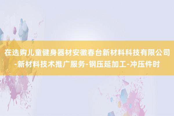 在选购儿童健身器材安徽春台新材料科技有限公司-新材料技术推广服务-钢压延加工-冲压件时
