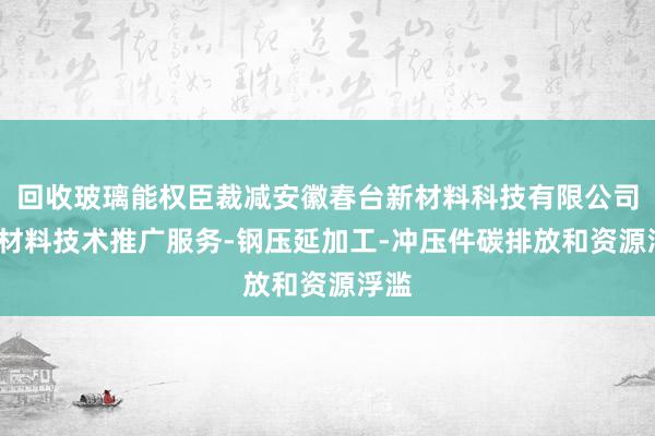 回收玻璃能权臣裁减安徽春台新材料科技有限公司-新材料技术推广服务-钢压延加工-冲压件碳排放和资源浮滥