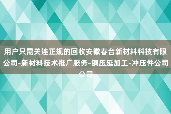用户只需关连正规的回收安徽春台新材料科技有限公司-新材料技术推广服务-钢压延加工-冲压件公司