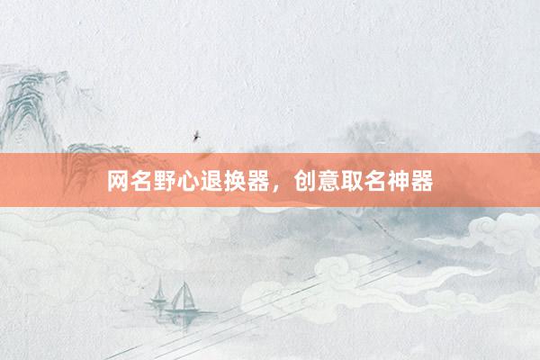 网名野心退换器,创意取名神器